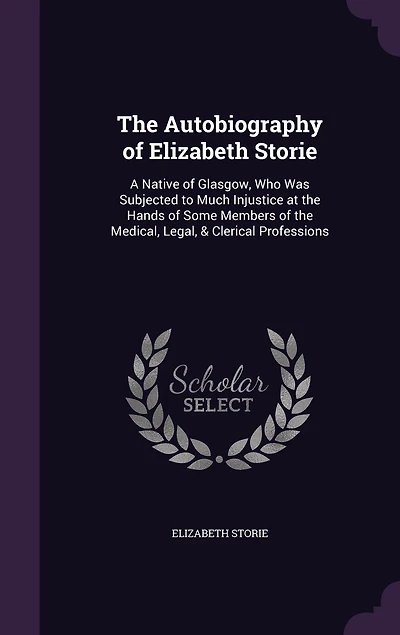 The Autobiography of Elizabeth Storie: A Native of Glasgow, Who Was Subjected to Much Injustice at the Hands of Some Members of the Medical, Legal, & Clerical Professions