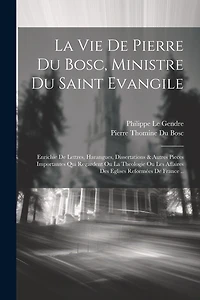La Vie De Pierre Du Bosc, Ministre Du Saint Evangile: Enrichie De Lettres, Harangues, Dissertations & Autres Pieces Importantes Qui Regardent Ou La Theologie Ou Les Affaires Des Eglises Reformées De France ..