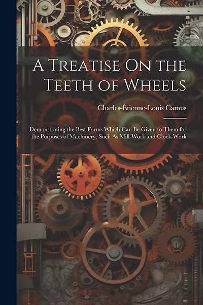 A Treatise On the Teeth of Wheels: Demonstrating the Best Forms Which Can Be Given to Them for the Purposes of Machinery, Such As Mill-Work and Clock-Work