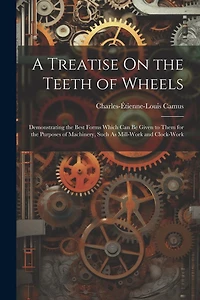 A Treatise On the Teeth of Wheels: Demonstrating the Best Forms Which Can Be Given to Them for the Purposes of Machinery, Such As Mill-Work and Clock-Work