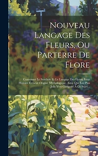 Nouveau Langage Des Fleurs, Ou Parterre De Flore: Contenant Le Symbole Et Le Langage Des Fleurs, Leur Histoire Et Leur Origine Mythologique, Ainsi Que Les Plus Jolis Vers Composé À Ce Sujet...