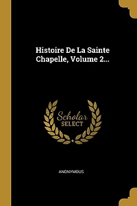 Histoire De La Sainte Chapelle, Volume 2...