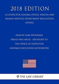 Health Care Programs - Fraud and Abuse - Revisions to the Office of Inspector General's Exclusion Authorities (US Inspector General Office, Health and Human Services Department Regulation) (HHSIG) (2018 Edition)