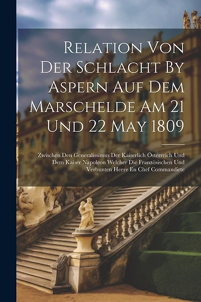 Relation Von Der Schlacht By Aspern Auf Dem Marschelde Am 21 Und 22 May 1809: Zwischen Den Generalissimus Der Kaiserlich Österreich Und Dem Kaiser Napoleon Welcher Die Französischen Und Verbunten Heere En Chef Commandirte