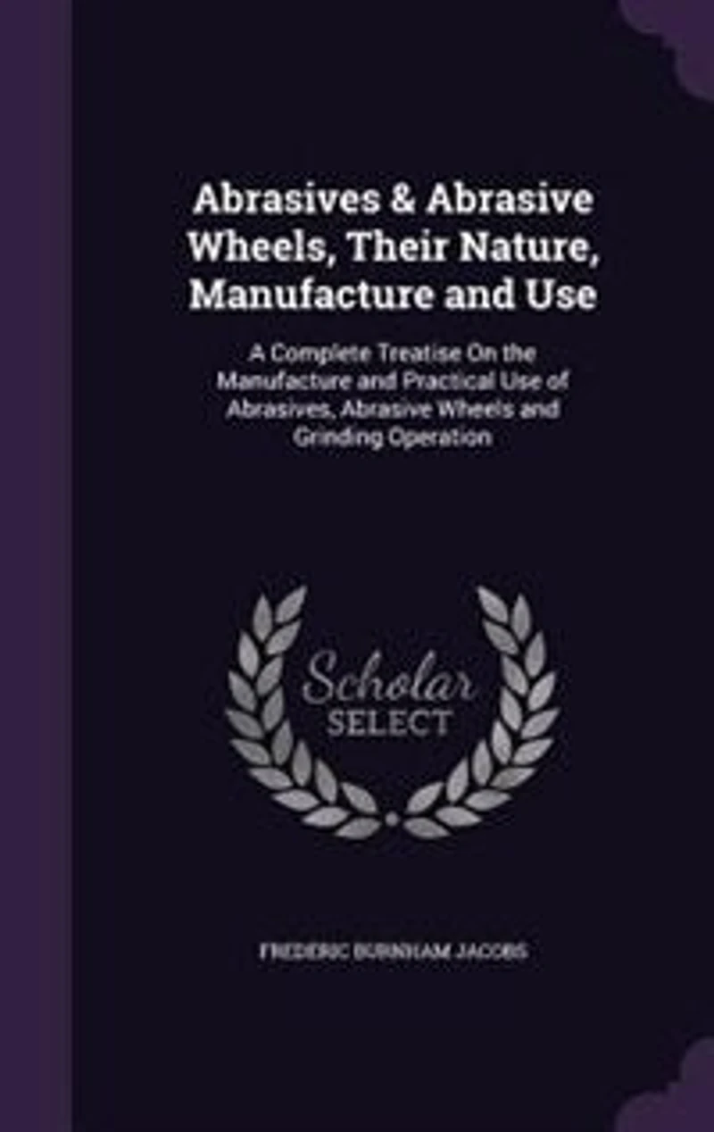 Abrasives & Abrasive Wheels, Their Nature, Manufacture and Use; a Complete Treatise on the Practical Use of Abrasives, Wheels Grinding Operation ..