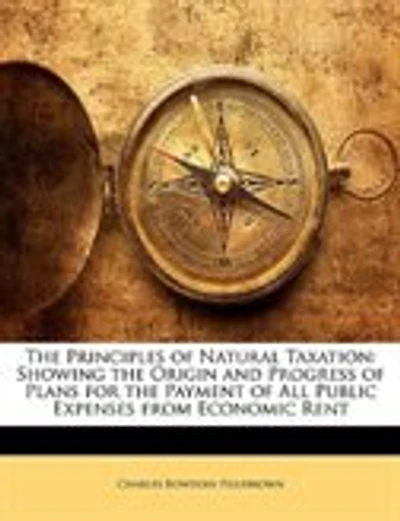 The Principles of Natural Taxation: Showing the Origin and Progress of Plans for the Payment of All Public Expenses from Economic Rent