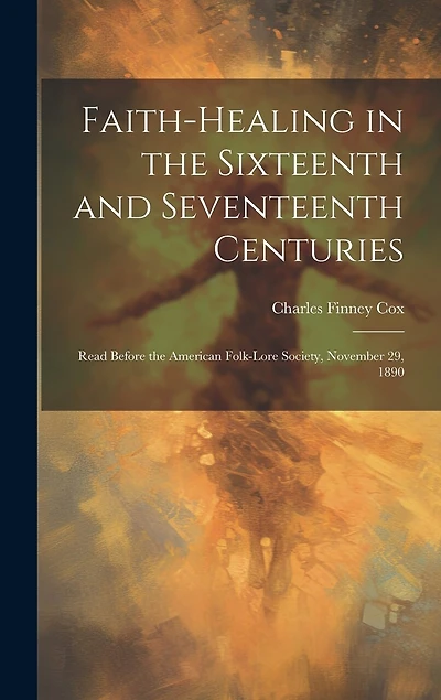Faith-healing in the Sixteenth and Seventeenth Centuries; Read Before the American Folk-lore Society, November 29, 1890