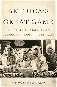 America's Great Game: The Cia's Secret Arabists And Shaping Of Modern Middle East