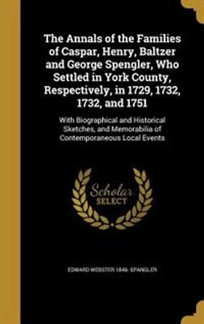 The Annals of the Families of Caspar, Henry, Baltzer and George Spengler, Who Settled in York County, Respectively, in 1729, 1732, 1732, and 1751