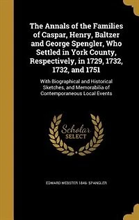 The Annals of the Families of Caspar, Henry, Baltzer and George Spengler, Who Settled in York County, Respectively, in 1729, 1732, 1732, and 1751