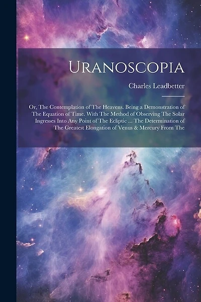 Uranoscopia: Or, The Contemplation of The Heavens. Being a Demonstration of The Equation of Time. With The Method of Observing The Solar Ingresses Into Any Point of The Ecliptic ... The Determination of The Greatest Elongation of Venus & Mercury From The
