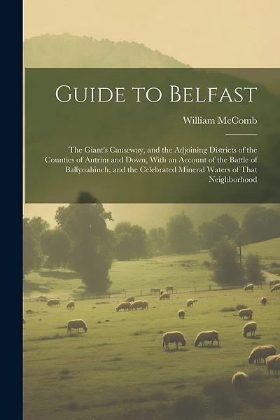 Guide to Belfast: The Giant's Causeway, and the Adjoining Districts of the Counties of Antrim and Down, With an Account of the Battle of Ballynahinch, and the Celebrated Mineral Waters of That Neighborhood
