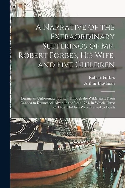 A Narrative of the Extraordinary Sufferings of Mr. Robert Forbes, His Wife, and Five Children [microform]: During an Unfortunate Journey Through the Wilderness, From Canada to Kennebeck River, in the Year 1784, in Which Three of Their Children Were...