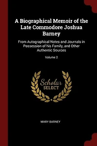 A Biographical Memoir of the Late Commodore Joshua Barney: From Autographical Notes and Journals Possession his Family, Other Authentic Sources; Vol