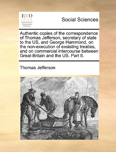 Authentic Copies of the Correspondence of Thomas Jefferson, Secretary of State to the Us, and George Hammond, on the Non-Execution of Exsisting Treaties, and on Commercial Intercourse Between Great-Britain and the Us. Part II.