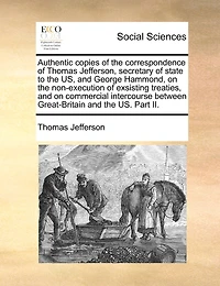 Authentic Copies of the Correspondence of Thomas Jefferson, Secretary of State to the Us, and George Hammond, on the Non-Execution of Exsisting Treaties, and on Commercial Intercourse Between Great-Britain and the Us. Part II.
