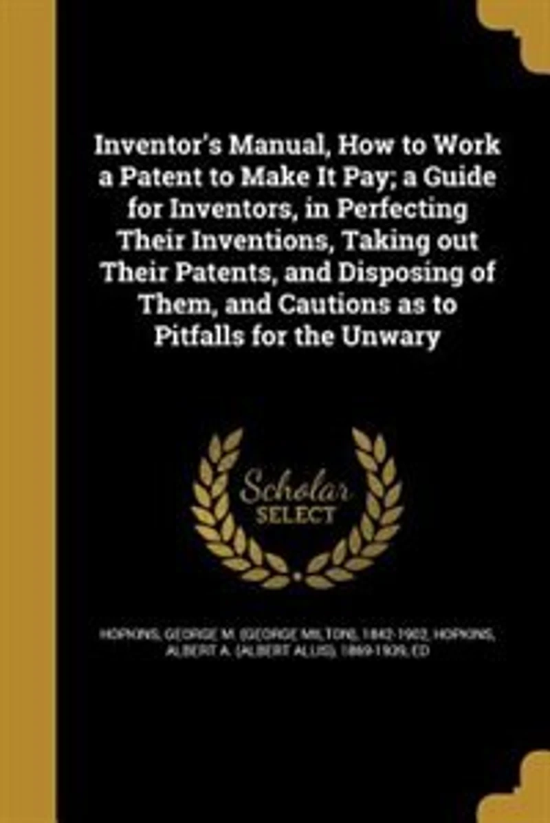 Inventor's Manual, How to Work a Patent Make It Pay; Guide for Inventors, Perfecting Their Inventions, Taking out Patents, and Disposing of Them, Cautions as Pitfalls the Unwary
