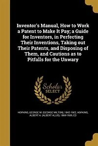 Inventor's Manual, How to Work a Patent Make It Pay; Guide for Inventors, Perfecting Their Inventions, Taking out Patents, and Disposing of Them, Cautions as Pitfalls the Unwary