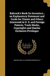 Babcock's Book for Inventors ; an Explanatory Statement and Guide Clients Others Interested U. S. Foreign Patents, Trade Marks, Copyrights Similar Exclusive Privileges