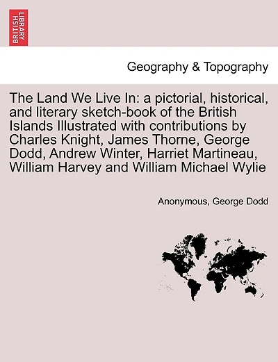 The Land We Live In: a pictorial, historical, and literary sketch-book of the British Islands Illustrated with contributions by Charles Knight, James Thorne, George Dodd, Andrew Winter, Harriet Martineau, William Harvey and William Michael Wylie