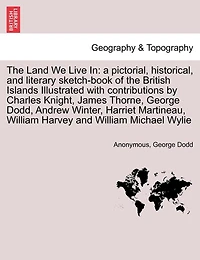 The Land We Live In: a pictorial, historical, and literary sketch-book of the British Islands Illustrated with contributions by Charles Knight, James Thorne, George Dodd, Andrew Winter, Harriet Martineau, William Harvey and William Michael Wylie