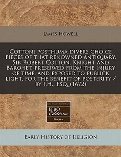 Cottoni Posthuma Divers Choice Pieces Of That Renowned Antiquary, Sir Robert Cotton, Knight And Baronet, Preserved From The Injury Of Time, And Exposed To Publick Light, For The Benefit Of Posterity / By J.h., Esq. (1672)