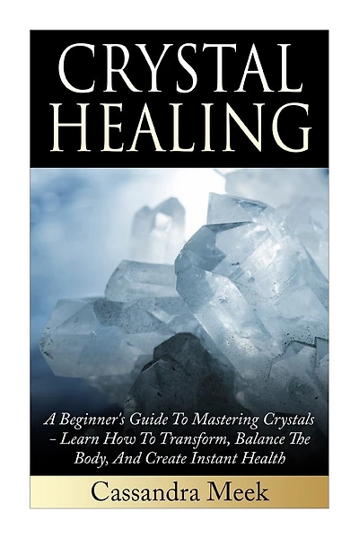Crystal Healing: A Beginner's Guide To Mastering Crystals: Learn How To Transform, Balance The Body, And Create Instant Health