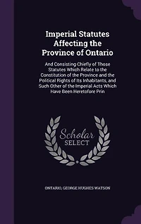 Imperial Statutes Affecting the Province of Ontario: and Consisting Chiefly Those Which Relate to Constitution P