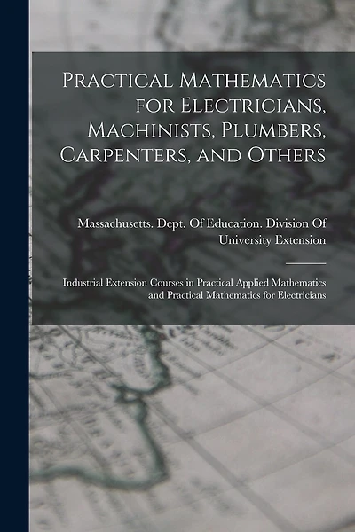 Practical Mathematics for Electricians, Machinists, Plumbers, Carpenters, and Others: Industrial Extension Courses in Practical Applied Mathematics and Practical Mathematics for Electricians