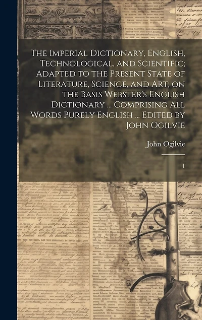 The Imperial Dictionary, English, Technological, and Scientific; Adapted to the Present State of Literature, Science, and art; on the Basis Webster's English Dictionary ... Comprising all Words Purely English ... Edited by John Ogilvie: 1