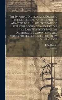 The Imperial Dictionary, English, Technological, and Scientific; Adapted to the Present State of Literature, Science, and art; on the Basis Webster's English Dictionary ... Comprising all Words Purely English ... Edited by John Ogilvie: 1