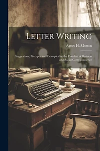 Letter Writing: Suggestions, Precepts, and Examples for the Conduct of Business and Social Correspondence