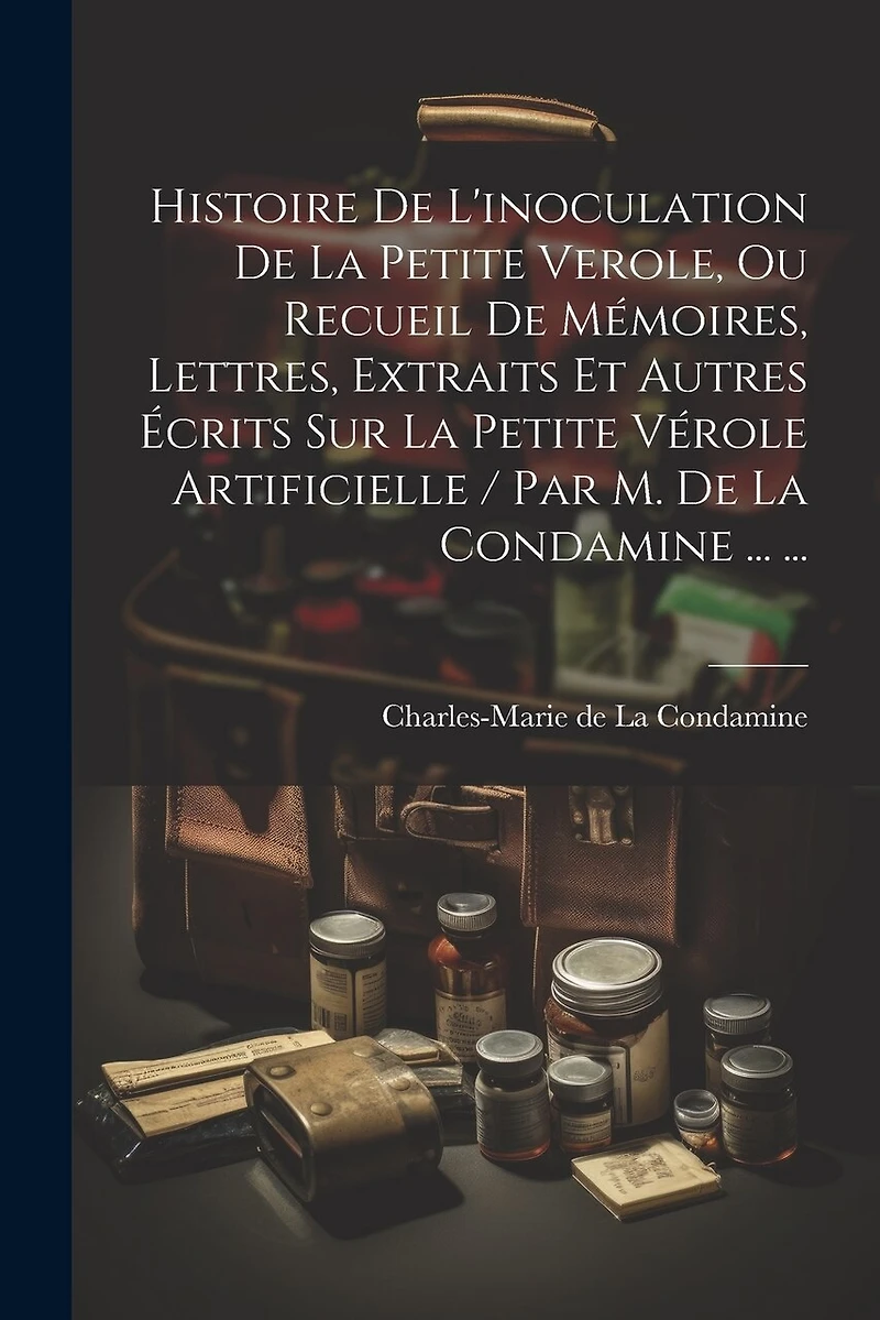 Histoire De L'inoculation De La Petite Verole, Ou Recueil De Mémoires, Lettres, Extraits Et Autres Écrits Sur La Petite Vérole Artificielle / Par M. De La Condamine ... ...