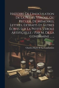Histoire De L'inoculation De La Petite Verole, Ou Recueil De Mémoires, Lettres, Extraits Et Autres Écrits Sur La Petite Vérole Artificielle / Par M. De La Condamine ... ...