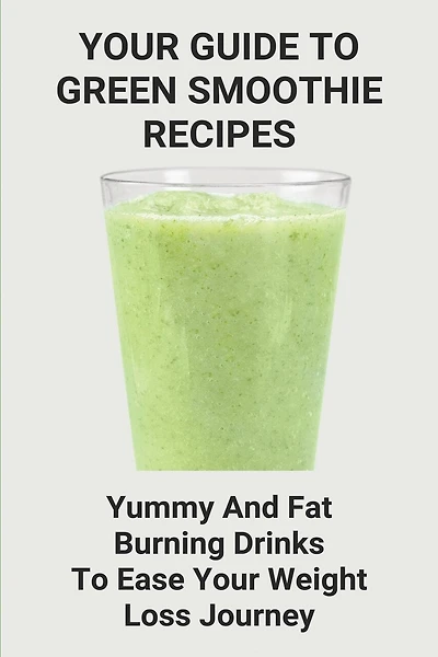 Your Guide To Green Smoothie Recipes: Yummy And Fat Burning Drinks To Ease Your Weight Loss Journey: Smoothie Cleanse Recipes For Weight Loss