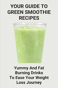 Your Guide To Green Smoothie Recipes: Yummy And Fat Burning Drinks To Ease Your Weight Loss Journey: Smoothie Cleanse Recipes For Weight Loss
