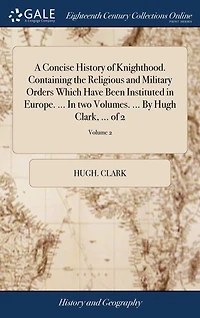 A Concise History of Knighthood. Containing the Religious and Military Orders Which Have Been Instituted Europe. ... two Volumes. By Hugh Clark, 2; Volume 2