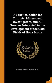 A Practical Guide for Tourists, Miners, and Investigators, All Persons Interested the Devolopment of Gold Fields Nova Scotia