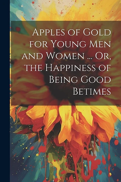 Apples of Gold for Young Men and Women ... Or, the Happiness of Being Good Betimes
