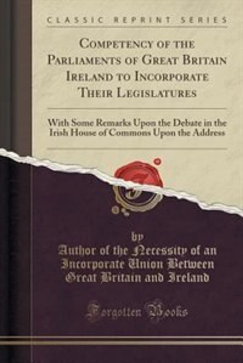 Competency of the Parliaments of Great Britain Ireland to Incorporate Their Legislatures: With Some Remarks Upon the Debate in the Irish House of Commons Upon the Address (Classic Reprint)