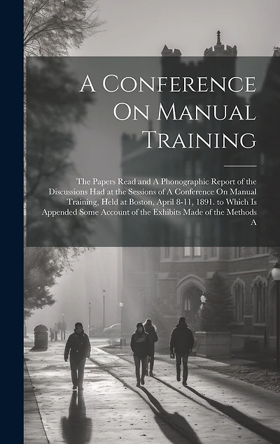 A Conference On Manual Training: The Papers Read and A Phonographic Report of the Discussions Had at the Sessions of A Conference On Manual Training, Held at Boston, April 8-11