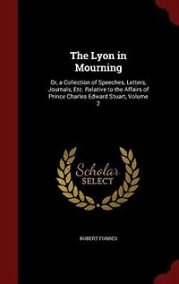 The Lyon in Mourning: Or, a Collection of Speeches, Letters, Journals, Etc. Relative to the Affairs of Prince Charles Edw