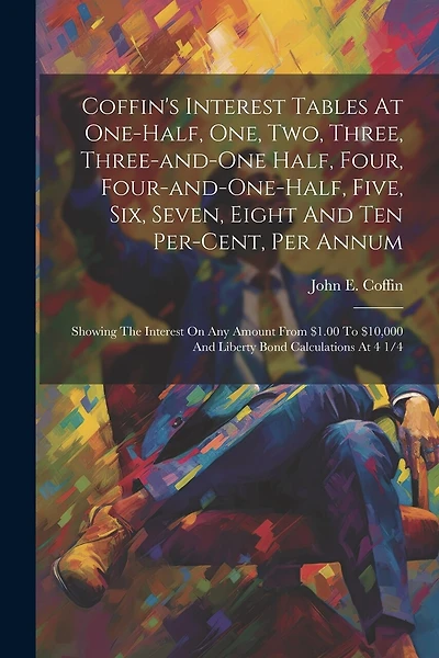 Coffin's Interest Tables At One-half, One, Two, Three, Three-and-one Half, Four, Four-and-one-half, Five, Six, Seven, Eight And Ten Per-cent, Per Annum: Showing The Interest On Any Amount From $1.00 To $10,000 And Liberty Bond Calculations At 4 1/4