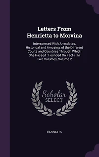 Letters From Henrietta to Morvina. Interspersed With Anecdotes, Historical and Amusing, of the Different Courts Countries Through Which she Passed. Founded on Facts. two Volumes. ... 2; Volume 2