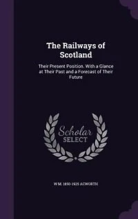 The Railways of Scotland: Their Present Position. With a Glance at Their Past and a Forecast of Their Future
