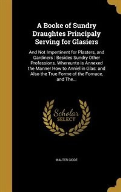 A Booke of Sundry Draughtes, Principaly Serving for Glasiers; and Not Impertinent Plasters, Gardiners; Besides Other Professions: Whereunto Is Annexed the Manner How to Anniel Glas; Also True Forme Fornace,