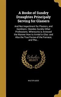A Booke of Sundry Draughtes, Principaly Serving for Glasiers; and Not Impertinent Plasters, Gardiners; Besides Other Professions: Whereunto Is Annexed the Manner How to Anniel Glas; Also True Forme Fornace,