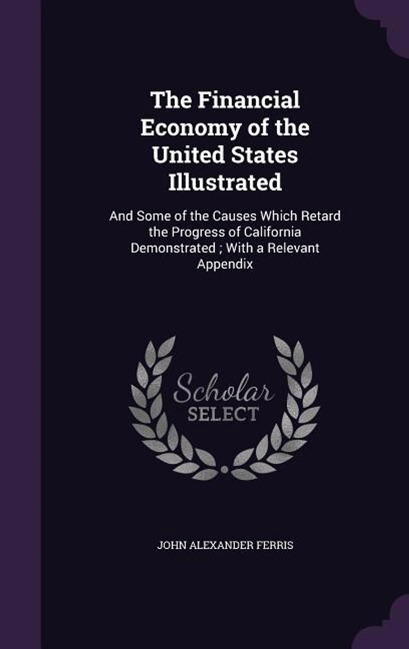 The Financial Economy of the United States Illustrated: And Some of the Causes Which Retard the Progress of California Demonstrated ; With a Relevant Appen