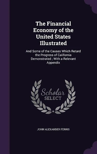 The Financial Economy of the United States Illustrated: And Some of the Causes Which Retard the Progress of California Demonstrated ; With a Relevant Appen
