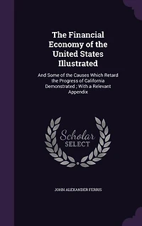 The Financial Economy of the United States Illustrated: And Some of the Causes Which Retard the Progress of California Demonstrated ; With a Relevant Appen